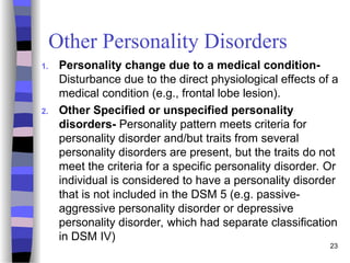 Other Personality Disorders
1. Personality change due to a medical condition-
Disturbance due to the direct physiological effects of a
medical condition (e.g., frontal lobe lesion).
2. Other Specified or unspecified personality
disorders- Personality pattern meets criteria for
personality disorder and/but traits from several
personality disorders are present, but the traits do not
meet the criteria for a specific personality disorder. Or
individual is considered to have a personality disorder
that is not included in the DSM 5 (e.g. passive-
aggressive personality disorder or depressive
personality disorder, which had separate classification
in DSM IV)
23
 