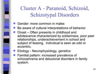 24
Cluster A - Paranoid, Schizoid,
Schizotypal Disorders
 Gender: more common in males
 Be aware of cultural interpretations of behavior
 Onset – Often presents in childhood and
adolescence characterized by solitariness, poor peer
relationships, underachievement in school and
subject of teasing. Individual is seen as odd or
eccentric.
 Etiology - Neurophysiology, genetics
 Familial pattern: increased prevalence of
schizophrenia and delusional disorders in family
system.
 