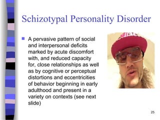 Schizotypal Personality Disorder
 A pervasive pattern of social
and interpersonal deficits
marked by acute discomfort
with, and reduced capacity
for, close relationships as well
as by cognitive or perceptual
distortions and eccentricities
of behavior beginning in early
adulthood and present in a
variety on contexts (see next
slide)
25
 