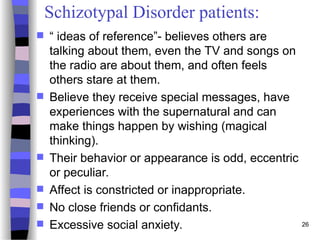 26
Schizotypal Disorder patients:
 “ ideas of reference”- believes others are
talking about them, even the TV and songs on
the radio are about them, and often feels
others stare at them.
 Believe they receive special messages, have
experiences with the supernatural and can
make things happen by wishing (magical
thinking).
 Their behavior or appearance is odd, eccentric
or peculiar.
 Affect is constricted or inappropriate.
 No close friends or confidants.
 Excessive social anxiety.
 