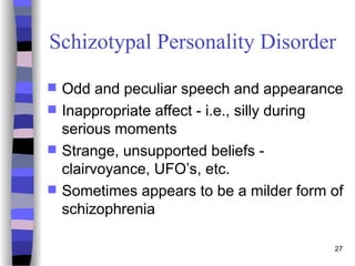 27
Schizotypal Personality Disorder
 Odd and peculiar speech and appearance
 Inappropriate affect - i.e., silly during
serious moments
 Strange, unsupported beliefs -
clairvoyance, UFO’s, etc.
 Sometimes appears to be a milder form of
schizophrenia
 