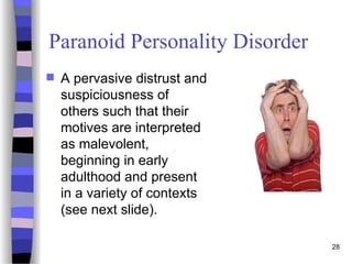 Paranoid Personality Disorder
 A pervasive distrust and
suspiciousness of
others such that their
motives are interpreted
as malevolent,
beginning in early
adulthood and present
in a variety of contexts
(see next slide).
28
 