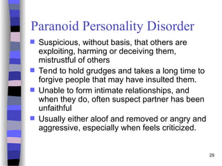 29
Paranoid Personality Disorder
 Suspicious, without basis, that others are
exploiting, harming or deceiving them,
mistrustful of others
 Tend to hold grudges and takes a long time to
forgive people that may have insulted them.
 Unable to form intimate relationships, and
when they do, often suspect partner has been
unfaithful
 Usually either aloof and removed or angry and
aggressive, especially when feels criticized.
 