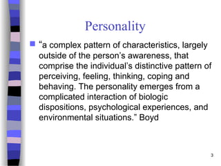 3
Personality
 “a complex pattern of characteristics, largely
outside of the person’s awareness, that
comprise the individual’s distinctive pattern of
perceiving, feeling, thinking, coping and
behaving. The personality emerges from a
complicated interaction of biologic
dispositions, psychological experiences, and
environmental situations.” Boyd
 