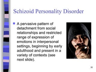 Schizoid Personality Disorder
 A pervasive pattern of
detachment from social
relationships and restricted
range of expression of
emotions in interpersonal
settings, beginning by early
adulthood and present in a
variety of contexts (see
next slide).
30
 