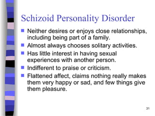 31
Schizoid Personality Disorder
 Neither desires or enjoys close relationships,
including being part of a family.
 Almost always chooses solitary activities.
 Has little interest in having sexual
experiences with another person.
 Indifferent to praise or criticism.
 Flattened affect, claims nothing really makes
them very happy or sad, and few things give
them pleasure.
 