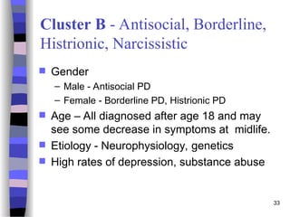 33
Cluster B - Antisocial, Borderline,
Histrionic, Narcissistic
 Gender
– Male - Antisocial PD
– Female - Borderline PD, Histrionic PD
 Age – All diagnosed after age 18 and may
see some decrease in symptoms at midlife.
 Etiology - Neurophysiology, genetics
 High rates of depression, substance abuse
 