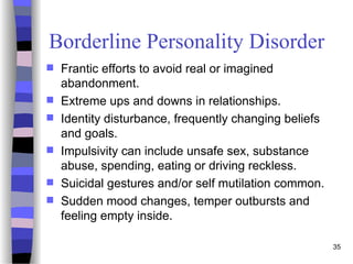 Borderline Personality Disorder
 Frantic efforts to avoid real or imagined
abandonment.
 Extreme ups and downs in relationships.
 Identity disturbance, frequently changing beliefs
and goals.
 Impulsivity can include unsafe sex, substance
abuse, spending, eating or driving reckless.
 Suicidal gestures and/or self mutilation common.
 Sudden mood changes, temper outbursts and
feeling empty inside.
35
 