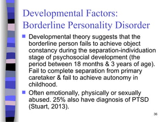 36
Developmental Factors:
Borderline Personality Disorder
 Developmental theory suggests that the
borderline person fails to achieve object
constancy during the separation-individuation
stage of psychosocial development (the
period between 18 months & 3 years of age).
Fail to complete separation from primary
caretaker & fail to achieve autonomy in
childhood.
 Often emotionally, physically or sexually
abused. 25% also have diagnosis of PTSD
(Stuart, 2013).
 