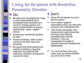 39
Caring for the patient with Borderline
Personality Disorder
 Do:
 Be open and nonjudgmental- keep
in mind these patients have
developed these disorders as a
result of complex genetic and
environmental factors (insecure
attachments, chaos, neglect,
abuse)
 Control your emotional reactivity,
be calm
 Practice kindness, listen to their
concerns and their story with
sensitivity
 Be aware that these patients are
experts at eliciting a rejecting
response and respond with
calmness, solidness and genuine
concern for them
 Don’t:
 Close off and decide you don’t
like the person
 Form instant negative
associations when you hear that
someone has a Borderline PD
 Take things personally- their
behaviors are well entrenched
and they have difficulty
controlling their intense
emotions. They are
manipulative & unable to
tolerate reciprocal interpersonal
relationships.
 Try not to let them drive you
away- they are testing whether
you will care for them
 