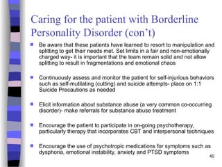 40
Caring for the patient with Borderline
Personality Disorder (con’t)
 Be aware that these patients have learned to resort to manipulation and
splitting to get their needs met. Set limits in a fair and non-emotionally
charged way- it is important that the team remain solid and not allow
splitting to result in fragmentations and emotional chaos
 Continuously assess and monitor the patient for self-injurious behaviors
such as self-mutilating (cutting) and suicide attempts- place on 1:1
Suicide Precautions as needed
 Elicit information about substance abuse (a very common co-occurring
disorder)- make referrals for substance abuse treatment
 Encourage the patient to participate in on-going psychotherapy,
particularly therapy that incorporates CBT and interpersonal techniques
 Encourage the use of psychotropic medications for symptoms such as
dysphoria, emotional instability, anxiety and PTSD symptoms
 
