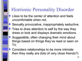 Histrionic Personality Disorder
 Likes to be the center of attention and feels
uncomfortable when not.
 Sexually provocative, inappropriately seductive.
 Tries to draw attention to self by the way they
dress or look and displays dramatic emotions.
 Suggestible, often changing their mind about
things based on things they’ve read or seen on
TV.
 Considers relationships to be more intimate
then they really are (lots of very close friends?)
42
 