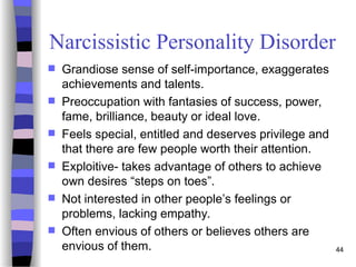 Narcissistic Personality Disorder
 Grandiose sense of self-importance, exaggerates
achievements and talents.
 Preoccupation with fantasies of success, power,
fame, brilliance, beauty or ideal love.
 Feels special, entitled and deserves privilege and
that there are few people worth their attention.
 Exploitive- takes advantage of others to achieve
own desires “steps on toes”.
 Not interested in other people’s feelings or
problems, lacking empathy.
 Often envious of others or believes others are
envious of them. 44
 