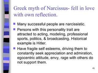 45
Greek myth of Narcissus- fell in love
with own reflection.
 Many successful people are narcissistic.
 Persons with this personality trait are
attracted to acting, modeling, professional
sports, politics, & broadcasting. Historical
example is Hitler.
 Have fragile self esteems, driving them to
constantly seek appreciation and admiration,
egocentric attitude, envy, rage with others do
not support them.
 