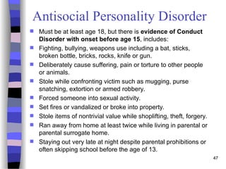 47
Antisocial Personality Disorder
 Must be at least age 18, but there is evidence of Conduct
Disorder with onset before age 15, includes:
 Fighting, bullying, weapons use including a bat, sticks,
broken bottle, bricks, rocks, knife or gun.
 Deliberately cause suffering, pain or torture to other people
or animals.
 Stole while confronting victim such as mugging, purse
snatching, extortion or armed robbery.
 Forced someone into sexual activity.
 Set fires or vandalized or broke into property.
 Stole items of nontrivial value while shoplifting, theft, forgery.
 Ran away from home at least twice while living in parental or
parental surrogate home.
 Staying out very late at night despite parental prohibitions or
often skipping school before the age of 13.
 