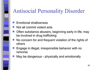 49
Antisocial Personality Disorder
 Emotional shallowness
 Not all commit violent acts
 Often substance abusers, beginning early in life; may
be involved in drug trafficking
 No concern for and frequent violation of the rights of
others
 Engage in illegal, irresponsible behavior with no
remorse
 May be dangerous - physically and emotionally
 
