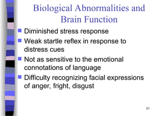51
Biological Abnormalities and
Brain Function
 Diminished stress response
 Weak startle reflex in response to
distress cues
 Not as sensitive to the emotional
connotations of language
 Difficulty recognizing facial expressions
of anger, fright, disgust
 