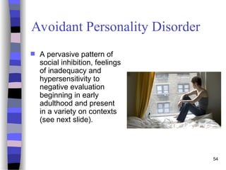 54
Avoidant Personality Disorder
 A pervasive pattern of
social inhibition, feelings
of inadequacy and
hypersensitivity to
negative evaluation
beginning in early
adulthood and present
in a variety on contexts
(see next slide).
 