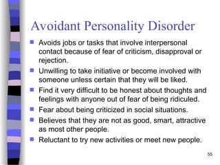 Avoidant Personality Disorder
 Avoids jobs or tasks that involve interpersonal
contact because of fear of criticism, disapproval or
rejection.
 Unwilling to take initiative or become involved with
someone unless certain that they will be liked.
 Find it very difficult to be honest about thoughts and
feelings with anyone out of fear of being ridiculed.
 Fear about being criticized in social situations.
 Believes that they are not as good, smart, attractive
as most other people.
 Reluctant to try new activities or meet new people.
55
 