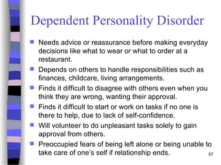 Dependent Personality Disorder
 Needs advice or reassurance before making everyday
decisions like what to wear or what to order at a
restaurant.
 Depends on others to handle responsibilities such as
finances, childcare, living arrangements.
 Finds it difficult to disagree with others even when you
think they are wrong, wanting their approval.
 Finds it difficult to start or work on tasks if no one is
there to help, due to lack of self-confidence.
 Will volunteer to do unpleasant tasks solely to gain
approval from others.
 Preoccupied fears of being left alone or being unable to
take care of one’s self if relationship ends. 57
 