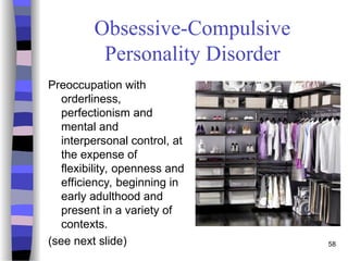58
Obsessive-Compulsive
Personality Disorder
Preoccupation with
orderliness,
perfectionism and
mental and
interpersonal control, at
the expense of
flexibility, openness and
efficiency, beginning in
early adulthood and
present in a variety of
contexts.
(see next slide)
 