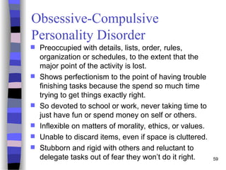 Obsessive-Compulsive
Personality Disorder
 Preoccupied with details, lists, order, rules,
organization or schedules, to the extent that the
major point of the activity is lost.
 Shows perfectionism to the point of having trouble
finishing tasks because the spend so much time
trying to get things exactly right.
 So devoted to school or work, never taking time to
just have fun or spend money on self or others.
 Inflexible on matters of morality, ethics, or values.
 Unable to discard items, even if space is cluttered.
 Stubborn and rigid with others and reluctant to
delegate tasks out of fear they won’t do it right. 59
 