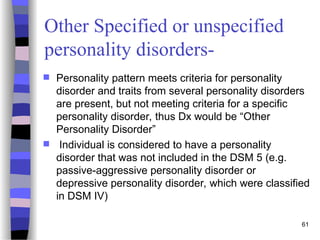 Other Specified or unspecified
personality disorders-
 Personality pattern meets criteria for personality
disorder and traits from several personality disorders
are present, but not meeting criteria for a specific
personality disorder, thus Dx would be “Other
Personality Disorder”
 Individual is considered to have a personality
disorder that was not included in the DSM 5 (e.g.
passive-aggressive personality disorder or
depressive personality disorder, which were classified
in DSM IV)
61
 