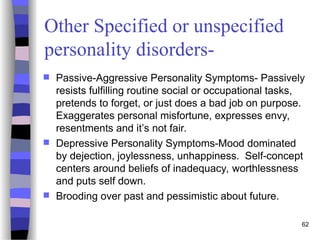 Other Specified or unspecified
personality disorders-
 Passive-Aggressive Personality Symptoms- Passively
resists fulfilling routine social or occupational tasks,
pretends to forget, or just does a bad job on purpose.
Exaggerates personal misfortune, expresses envy,
resentments and it’s not fair.
 Depressive Personality Symptoms-Mood dominated
by dejection, joylessness, unhappiness. Self-concept
centers around beliefs of inadequacy, worthlessness
and puts self down.
 Brooding over past and pessimistic about future.
62
 