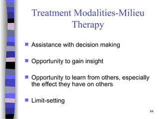 64
Treatment Modalities-Milieu
Therapy
 Assistance with decision making
 Opportunity to gain insight
 Opportunity to learn from others, especially
the effect they have on others
 Limit-setting
 