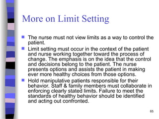 65
More on Limit Setting
 The nurse must not view limits as a way to control the
patient.
 Limit setting must occur in the context of the patient
and nurse working together toward the process of
change. The emphasis is on the idea that the control
and decisions belong to the patient. The nurse
presents options and assists the patient in making
ever more healthy choices from those options.
 Hold manipulative patients responsible for their
behavior. Staff & family members must collaborate in
enforcing clearly stated limits. Failure to meet the
standards of healthy behavior should be identified
and acting out confronted.
 