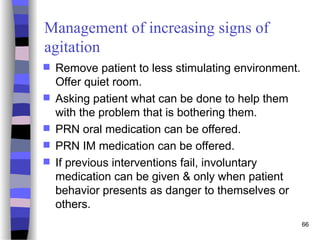 Management of increasing signs of
agitation
 Remove patient to less stimulating environment.
Offer quiet room.
 Asking patient what can be done to help them
with the problem that is bothering them.
 PRN oral medication can be offered.
 PRN IM medication can be offered.
 If previous interventions fail, involuntary
medication can be given & only when patient
behavior presents as danger to themselves or
others.
66
 