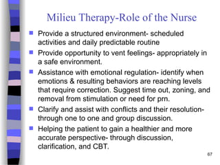 67
Milieu Therapy-Role of the Nurse
 Provide a structured environment- scheduled
activities and daily predictable routine
 Provide opportunity to vent feelings- appropriately in
a safe environment.
 Assistance with emotional regulation- identify when
emotions & resulting behaviors are reaching levels
that require correction. Suggest time out, zoning, and
removal from stimulation or need for prn.
 Clarify and assist with conflicts and their resolution-
through one to one and group discussion.
 Helping the patient to gain a healthier and more
accurate perspective- through discussion,
clarification, and CBT.
 