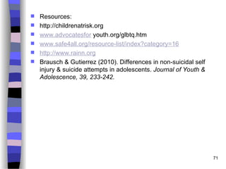 Resources:
 http://childrenatrisk.org
 www.advocatesfor youth.org/glbtq.htm
 www.safe4all.org/resource-list/index?category=16
 http://www.rainn.org
 Brausch & Gutierrez (2010). Differences in non-suicidal self
injury & suicide attempts in adolescents. Journal of Youth &
Adolescence, 39, 233-242.
71
 