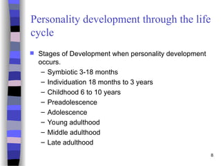 8
Personality development through the life
cycle
 Stages of Development when personality development
occurs.
– Symbiotic 3-18 months
– Individuation 18 months to 3 years
– Childhood 6 to 10 years
– Preadolescence
– Adolescence
– Young adulthood
– Middle adulthood
– Late adulthood
 