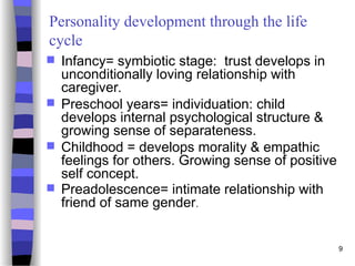 9
Personality development through the life
cycle
 Infancy= symbiotic stage: trust develops in
unconditionally loving relationship with
caregiver.
 Preschool years= individuation: child
develops internal psychological structure &
growing sense of separateness.
 Childhood = develops morality & empathic
feelings for others. Growing sense of positive
self concept.
 Preadolescence= intimate relationship with
friend of same gender.
 