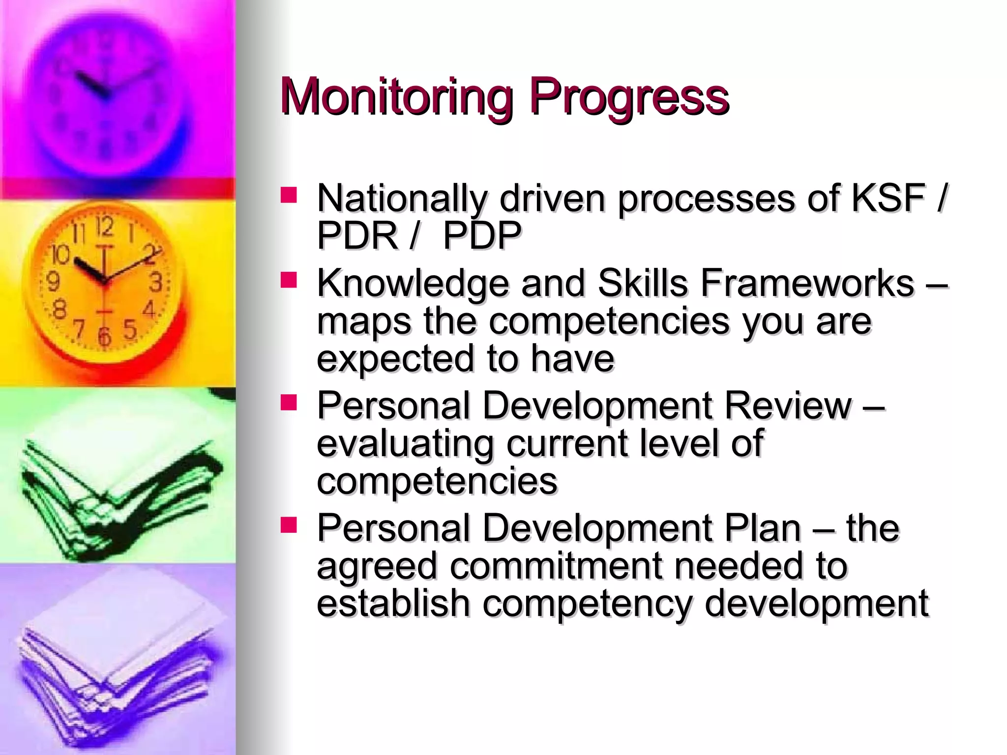 Monitoring Progress  Nationally driven processes of KSF / PDR /  PDP Knowledge and Skills Frameworks – maps the competencies you are expected to have Personal Development Review – evaluating current level of competencies Personal Development Plan – the agreed commitment needed to establish competency development 