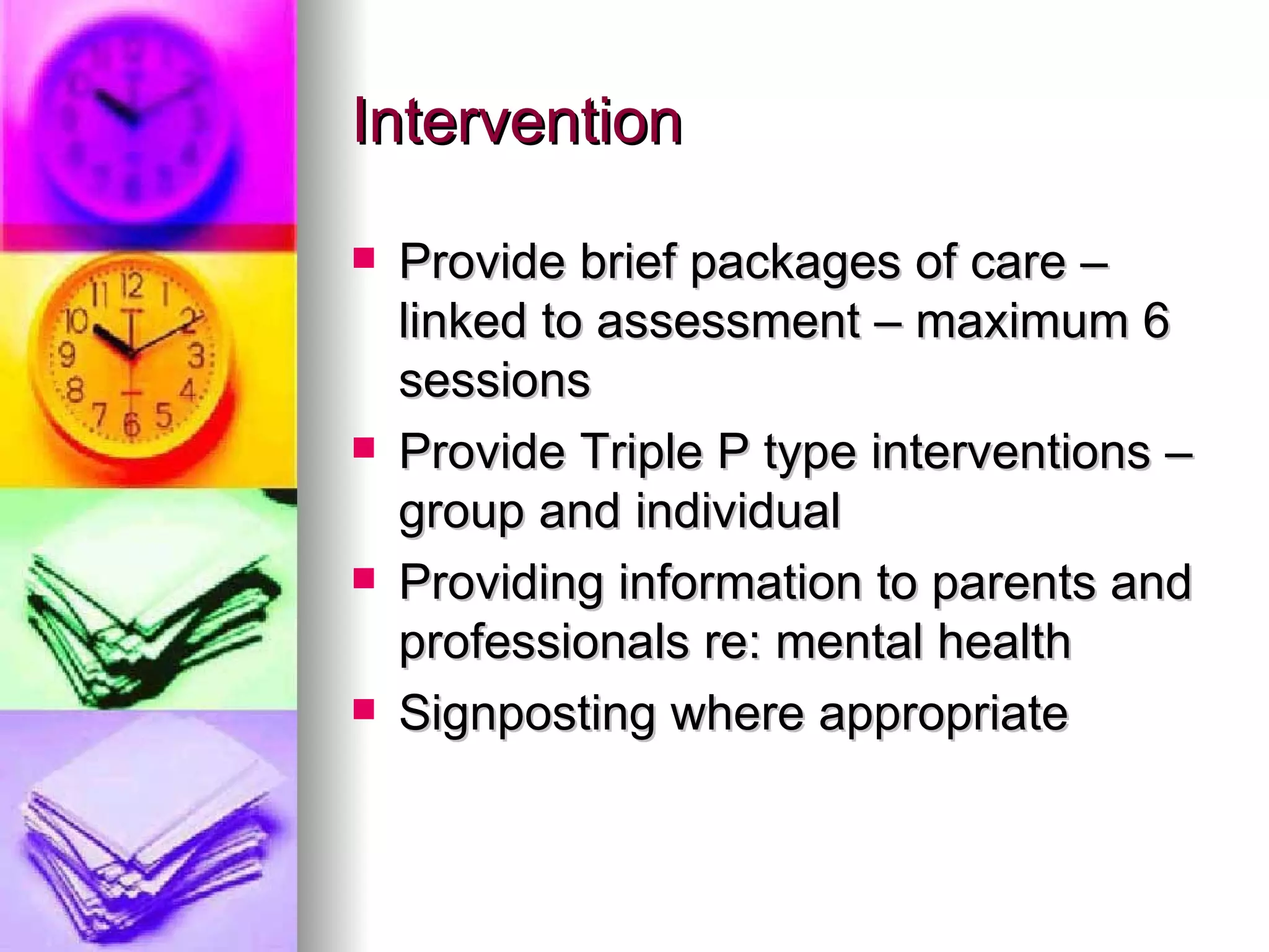 Intervention Provide brief packages of care – linked to assessment – maximum 6 sessions Provide Triple P type interventions – group and individual Providing information to parents and professionals re: mental health Signposting where appropriate 