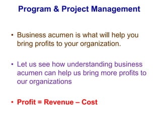 Program & Project Management Business acumen is what will help you bring profits to your organization. Let us see how understanding business acumen can help us bring more profits to our organizationsProfit = Revenue – Cost 