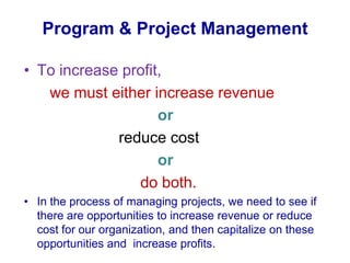 To increase profit,       we must either increase revenue     or                       reduce cost                                ordo both. In the process of managing projects, we need to see if there are opportunities to increase revenue or reduce cost for our organization, and then capitalize on these opportunities and  increase profits. Program & Project Management 