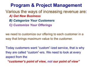 Various the ways of increasing revenue are: A) Get New Business     B) Categorize Your Customers     C) Customize Your Offerings we need to customize our offering to each customer in a way that brings maximum value to the customer. Today customers want “custom”-ized service, that is why they are called “custom”-ers. We need to look at every aspect from the   “customer’s point of view, not our point of view”Program & Project Management 
