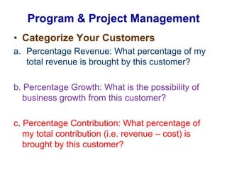 Categorize Your CustomersPercentage Revenue: What percentage of my total revenue is brought by this customer? b. Percentage Growth: What is the possibility of business growth from this customer? c. Percentage Contribution: What percentage of my total contribution (i.e. revenue – cost) is brought by this customer? Program & Project Management 