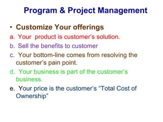 Program & Project Management Customize Your offeringsYour  product is customer’s solution. Sell the benefits to customer  c.Your bottom-line comes from resolving the customer’s pain point. d.  Your business is part of the customer’s business. e.  Your price is the customer’s “Total Cost of Ownership”  