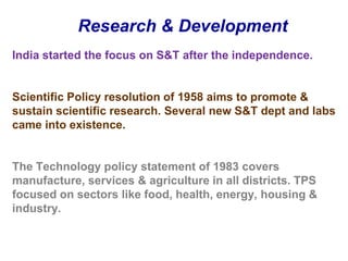 Research & DevelopmentIndia started the focus on S&T after the independence. Scientific Policy resolution of 1958 aims to promote & sustain scientific research. Several new S&T dept and labs came into existence.The Technology policy statement of 1983 covers manufacture, services & agriculture in all districts. TPS focused on sectors like food, health, energy, housing & industry. 
