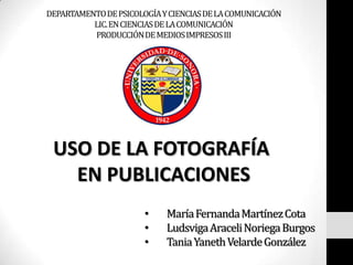 DEPARTAMENTO DE PSICOLOGÍA Y CIENCIAS DE LA COMUNICACIÓN
          LIC. EN CIENCIAS DE LA COMUNICACIÓN
          PRODUCCIÓN DE MEDIOS IMPRESOS III




 USO DE LA FOTOGRAFÍA
   EN PUBLICACIONES
                       •    María Fernanda Martínez Cota
                       •    Ludsviga Araceli Noriega Burgos
                       •    Tania Yaneth Velarde González
 