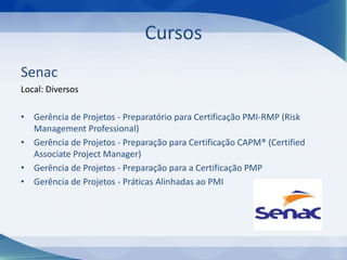 Cursos
Senac
Local: Diversos
• Gerência de Projetos - Preparatório para Certificação PMI-RMP (Risk
Management Professional)
• Gerência de Projetos - Preparação para Certificação CAPM® (Certified
Associate Project Manager)
• Gerência de Projetos - Preparação para a Certificação PMP
• Gerência de Projetos - Práticas Alinhadas ao PMI

 