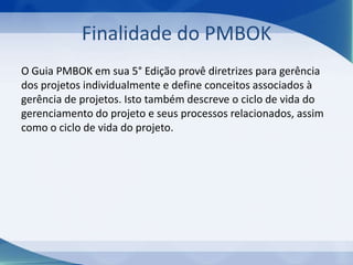 Finalidade do PMBOK
O Guia PMBOK em sua 5° Edição provê diretrizes para gerência
dos projetos individualmente e define conceitos associados à
gerência de projetos. Isto também descreve o ciclo de vida do
gerenciamento do projeto e seus processos relacionados, assim
como o ciclo de vida do projeto.

 