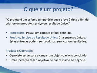 O que é um projeto?
“O projeto é um esforço temporário que se leva à risca a fim de
criar-se um produto, serviço ou resultado único.”
• Temporário: Possui um começo e final definido.
• Produto, Serviço ou Resultado Único: Cria entregas únicas.
Estas entregas podem ser produtos, serviços ou resultados.
Produto x Operação:
• O projeto serve para alcançar um objetivo e logo concluí-lo.
• Uma Operação tem o objetivo de dar respaldo ao negócio.

 