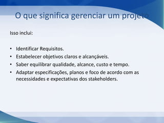 O que significa gerenciar um projeto
Isso inclui:
•
•
•
•

Identificar Requisitos.
Estabelecer objetivos claros e alcançáveis.
Saber equilibrar qualidade, alcance, custo e tempo.
Adaptar especificações, planos e foco de acordo com as
necessidades e expectativas dos stakeholders.

 
