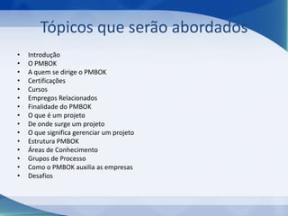 Tópicos que serão abordados
•
•
•
•
•
•
•
•
•
•
•
•
•
•
•

Introdução
O PMBOK
A quem se dirige o PMBOK
Certificações
Cursos
Empregos Relacionados
Finalidade do PMBOK
O que é um projeto
De onde surge um projeto
O que significa gerenciar um projeto
Estrutura PMBOK
Áreas de Conhecimento
Grupos de Processo
Como o PMBOK auxilia as empresas
Desafios

 
