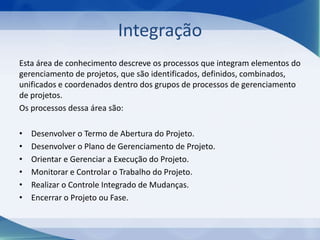 Integração
Esta área de conhecimento descreve os processos que integram elementos do
gerenciamento de projetos, que são identificados, definidos, combinados,
unificados e coordenados dentro dos grupos de processos de gerenciamento
de projetos.
Os processos dessa área são:
•
•
•
•
•
•

Desenvolver o Termo de Abertura do Projeto.
Desenvolver o Plano de Gerenciamento de Projeto.
Orientar e Gerenciar a Execução do Projeto.
Monitorar e Controlar o Trabalho do Projeto.
Realizar o Controle Integrado de Mudanças.
Encerrar o Projeto ou Fase.

 